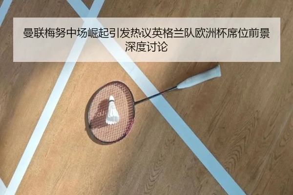曼联梅努中场崛起引发热议英格兰队欧洲杯席位前景深度讨论