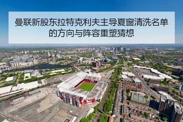 曼联新股东拉特克利夫主导夏窗清洗名单的方向与阵容重塑猜想 | kaiyun