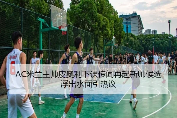 AC米兰主帅皮奥利下课传闻再起新帅候选浮出水面引热议