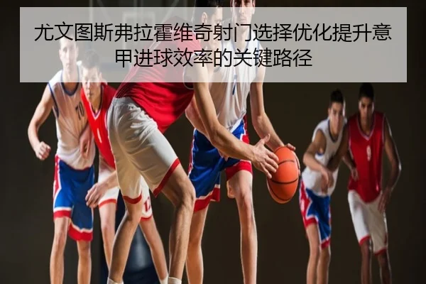尤文图斯弗拉霍维奇射门选择优化提升意甲进球效率的关键路径 | kaiyun