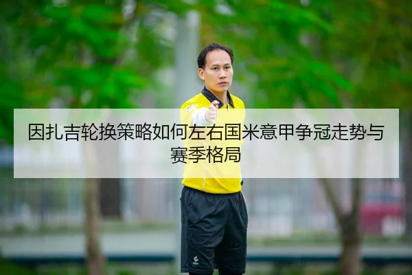 因扎吉轮换策略如何左右国米意甲争冠走势与赛季格局 | kaiyun