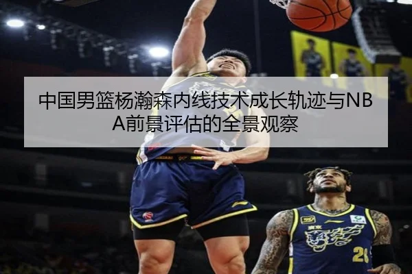 中国男篮杨瀚森内线技术成长轨迹与NBA前景评估的全景观察 | kaiyun